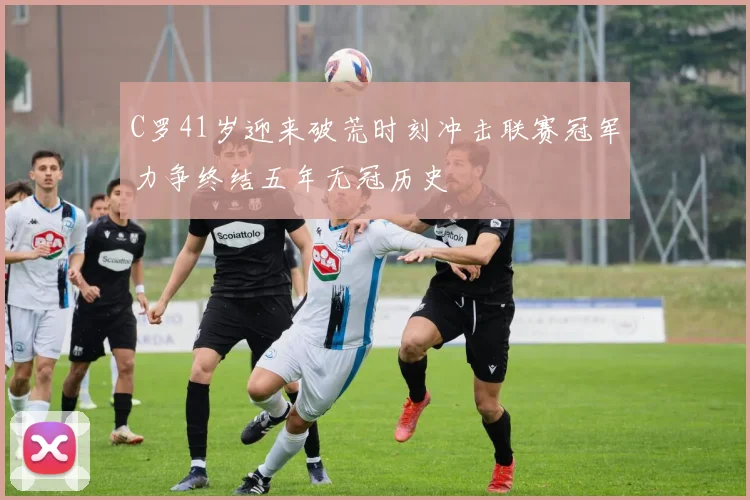 C罗41岁迎来破荒时刻冲击联赛冠军力争终结五年无冠历史