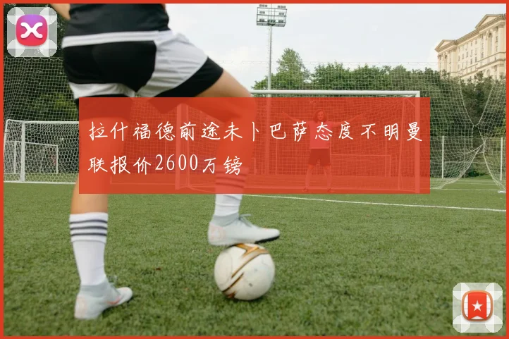 拉什福德前途未卜巴萨态度不明曼联报价2600万镑