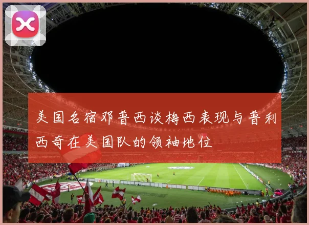 美国名宿邓普西谈梅西表现与普利西奇在美国队的领袖地位