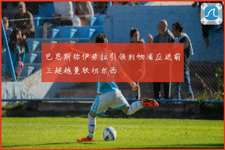 巴恩斯称伊劳拉引领利物浦应进前三超越曼联切尔西