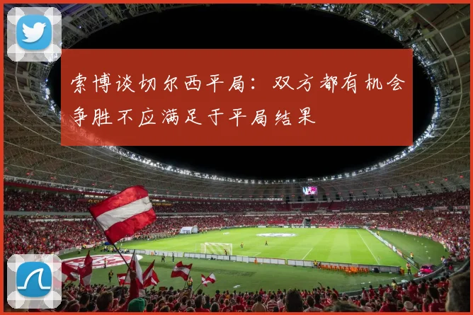 索博谈切尔西平局：双方都有机会争胜不应满足于平局结果