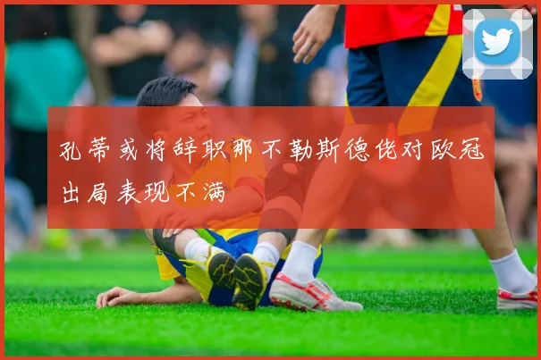 孔蒂或将辞职那不勒斯德佬对欧冠出局表现不满
