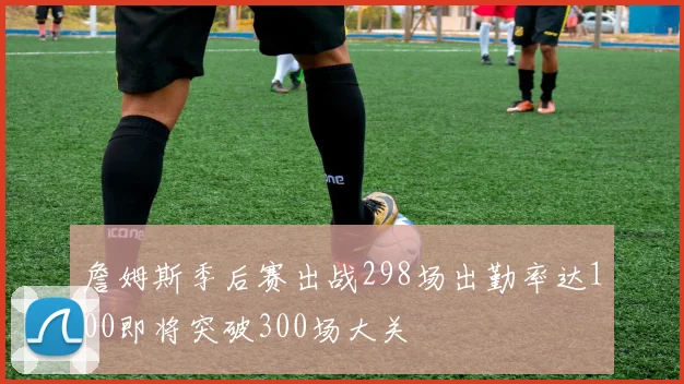 詹姆斯季后赛出战298场出勤率达100即将突破300场大关