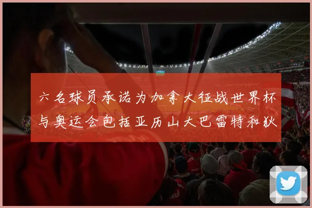 六名球员承诺为加拿大征战世界杯与奥运会包括亚历山大巴雷特和狄龙在内
