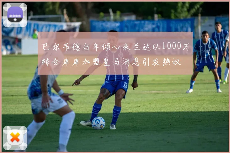 巴尔韦德当年倾心米兰达以1000万转会库库加盟皇马消息引发热议