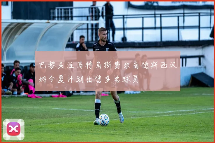 巴黎关注马特乌斯费尔南德斯西汉姆今夏计划出售多名球员