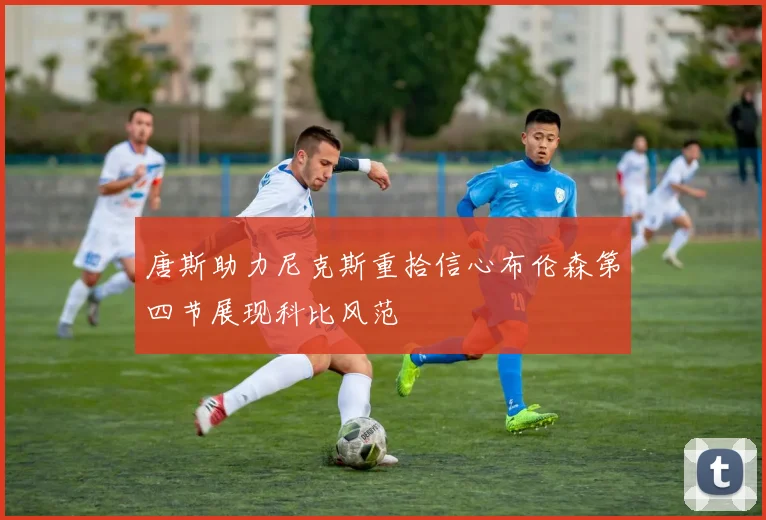 唐斯助力尼克斯重拾信心布伦森第四节展现科比风范